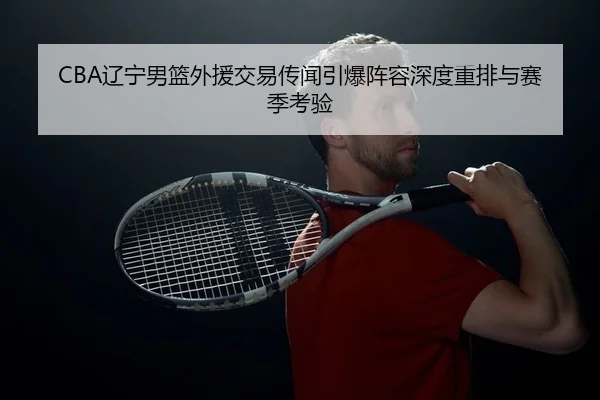 CBA辽宁男篮外援交易传闻引爆阵容深度重排与赛季考验